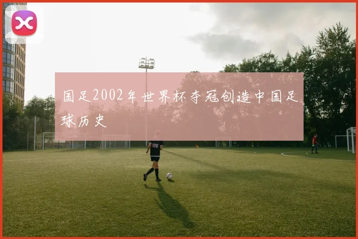 国足2002年世界杯夺冠创造中国足球历史
