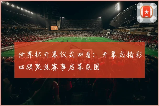 世界杯开幕仪式回看:开幕式精彩回顾聚焦赛事启幕氛围