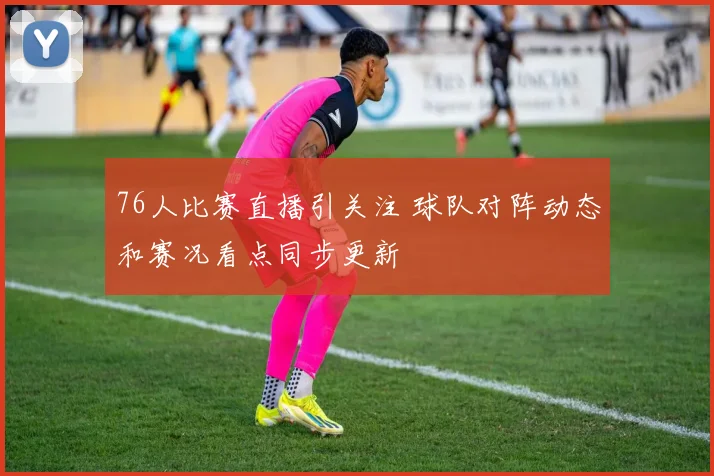 76人比赛直播引关注 球队对阵动态和赛况看点同步更新