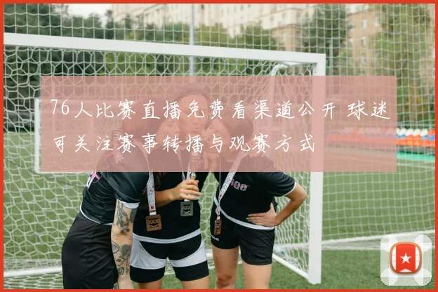 76人比赛直播免费看渠道公开 球迷可关注赛事转播与观赛方式