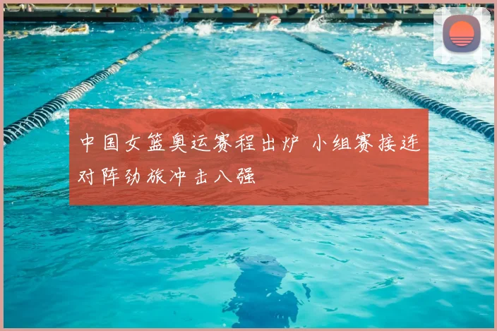 中国女篮奥运赛程出炉 小组赛接连对阵劲旅冲击八强