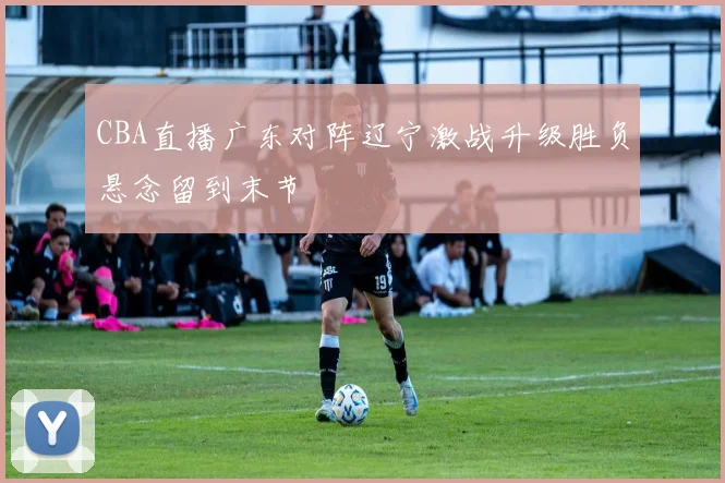 CBA直播广东对阵辽宁激战升级胜负悬念留到末节