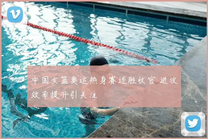 中国女篮奥运热身赛连胜收官 进攻效率提升引关注